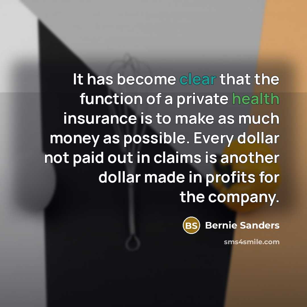 “It has become clear that the function of a private health insurance is to make as much money as possible. Every dollar not paid out in claims is another dollar made in profits for the company.” quote by Bernie Sanders