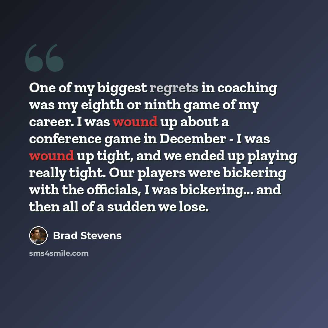 “One of my biggest regrets in coaching was my eighth or ninth game of my career. I was wound up about a conference game in December - I was wound up tight, and we ended up playing really tight. Our players were bickering with the officials, I was bickering... and then all of a sudden we lose.” quote by Brad Stevens