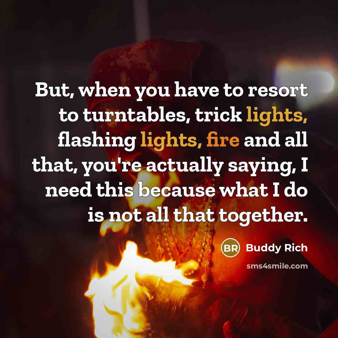 “But, when you have to resort to turntables, trick lights, flashing lights, fire and all that, you're actually saying, I need this because what I do is not all that together.” quote by Buddy Rich