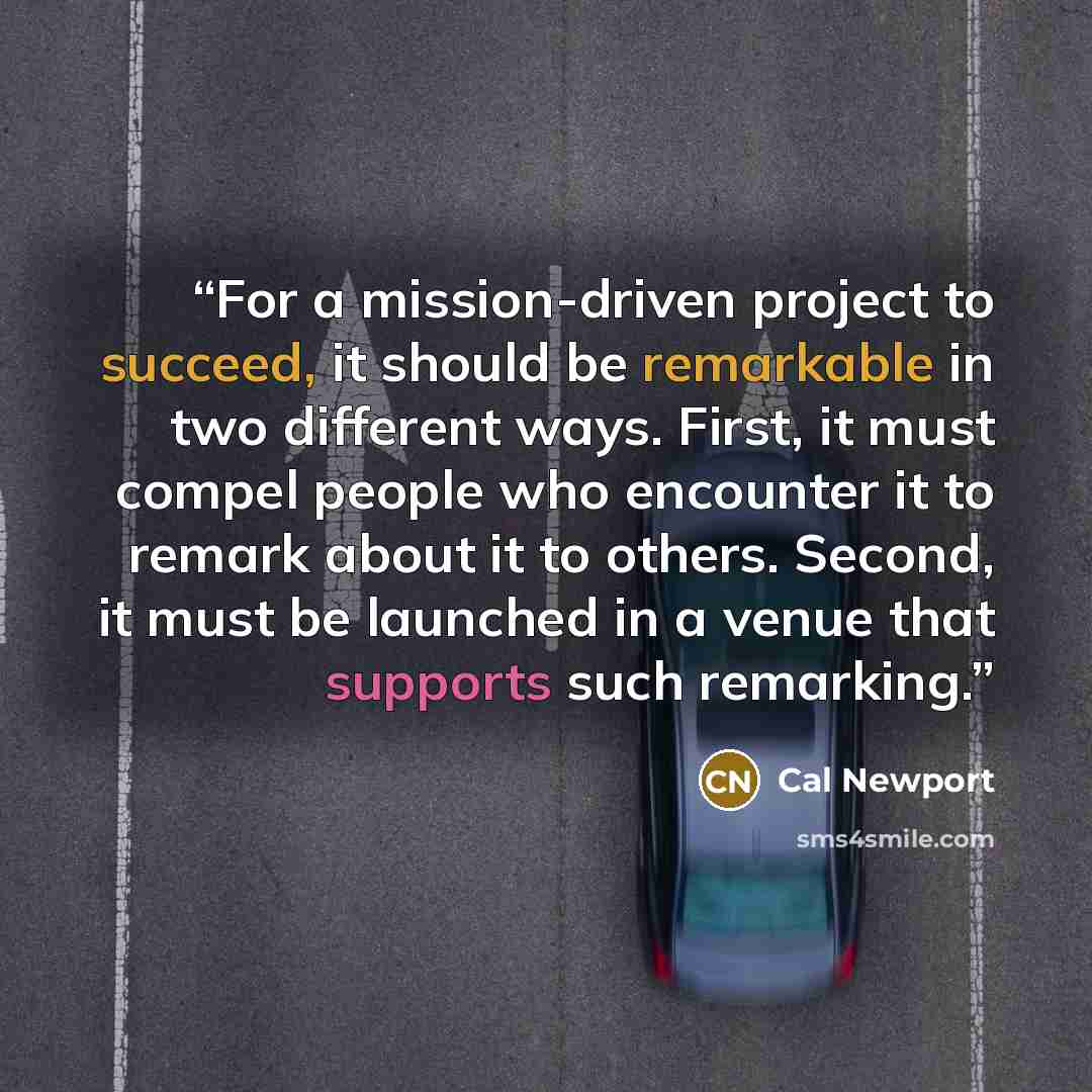 “For a mission-driven project to succeed, it should be remarkable in two different ways. First, it must compel people who encounter it to remark about it to others. Second, it must be launched in a venue that supports such remarking.” quote by Cal Newport