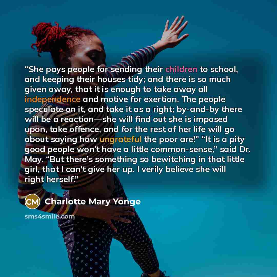 “She pays people for sending their children to school, and keeping their houses tidy; and there is so much given away, that it is enough to take away all independence and motive for exertion. The people speculate on it, and take it as a right; by-and-by there will be a reaction—she will find out…” quote by Charlotte Mary Yonge