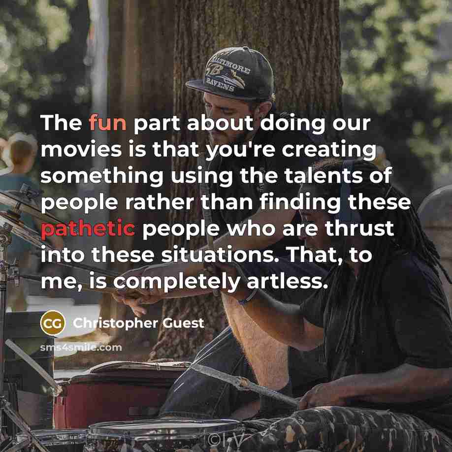 “The fun part about doing our movies is that you're creating something using the talents of people rather than finding these pathetic people who are thrust into these situations. That, to me, is completely artless.” quote by Christopher Guest
