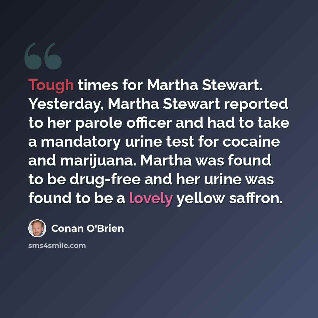 “Tough times for Martha Stewart. Yesterday, Martha Stewart reported to her parole officer and had to take a mandatory urine test for cocaine and marijuana. Martha was found to be drug-free and her urine was found to be a lovely yellow saffron.” quote by Conan O'Brien