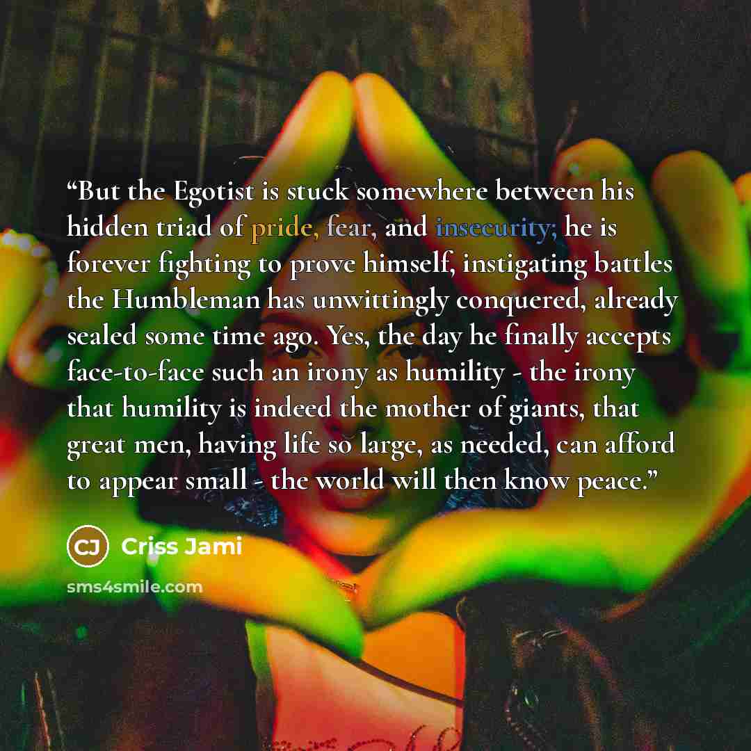 “But the Egotist is stuck somewhere between his hidden triad of pride, fear, and insecurity; he is forever fighting to prove himself, instigating battles the Humbleman has unwittingly conquered, already sealed some time ago. Yes, the day he finally accepts face-to-face such an irony as humility…” quote by Criss Jami