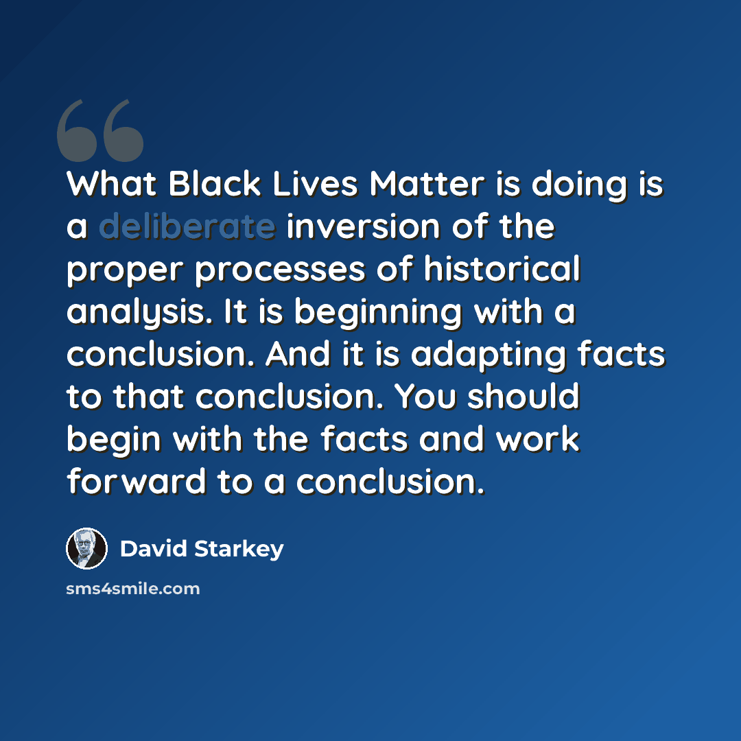 “What Black Lives Matter is doing is a deliberate inversion of the proper processes of historical analysis. It is beginning with a conclusion. And it is adapting facts to that conclusion. You should begin with the facts and work forward to a conclusion.” quote by David Starkey