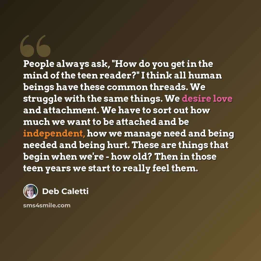 “People always ask, "How do you get in the mind of the teen reader?" I think all human beings have these common threads. We struggle with the same things. We desire love and attachment. We have to sort out how much we want to be attached and be independent, how we manage need and being needed and…” quote by Deb Caletti