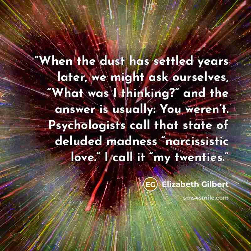 “When the dust has settled years later, we might ask ourselves, “What was I thinking?” and the answer is usually: You weren’t. Psychologists call that state of deluded madness “narcissistic love.” I call it “my twenties.” quote by Elizabeth Gilbert