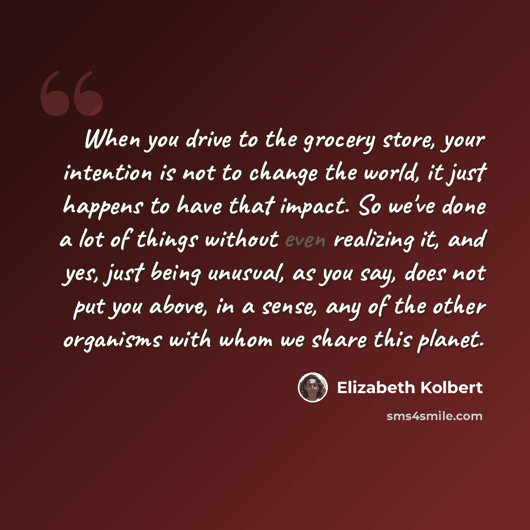 “When you drive to the grocery store, your intention is not to change the world, it just happens to have that impact. So we've done a lot of things without even realizing it, and yes, just being unusual, as you say, does not put you above, in a sense, any of the other organisms with whom we share…” quote by Elizabeth Kolbert