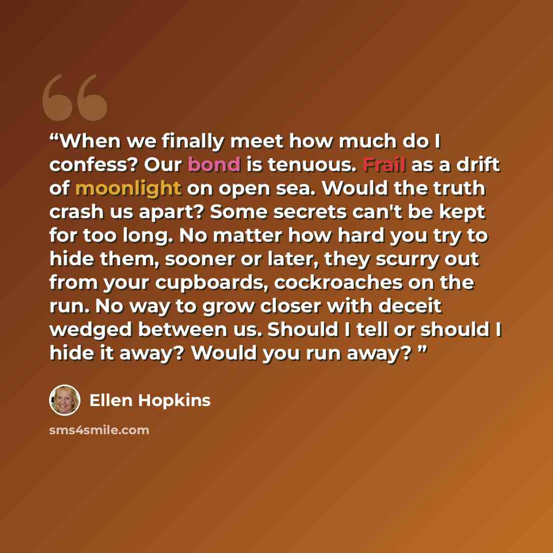 “When we finally meet how much do I confess? Our bond is tenuous. Frail as a drift of moonlight on open sea. Would the truth crash us apart? Some secrets can't be kept for too long. No matter how hard you try to hide them, sooner or later, they scurry out from your cupboards, cockroaches on the…” quote by Ellen Hopkins