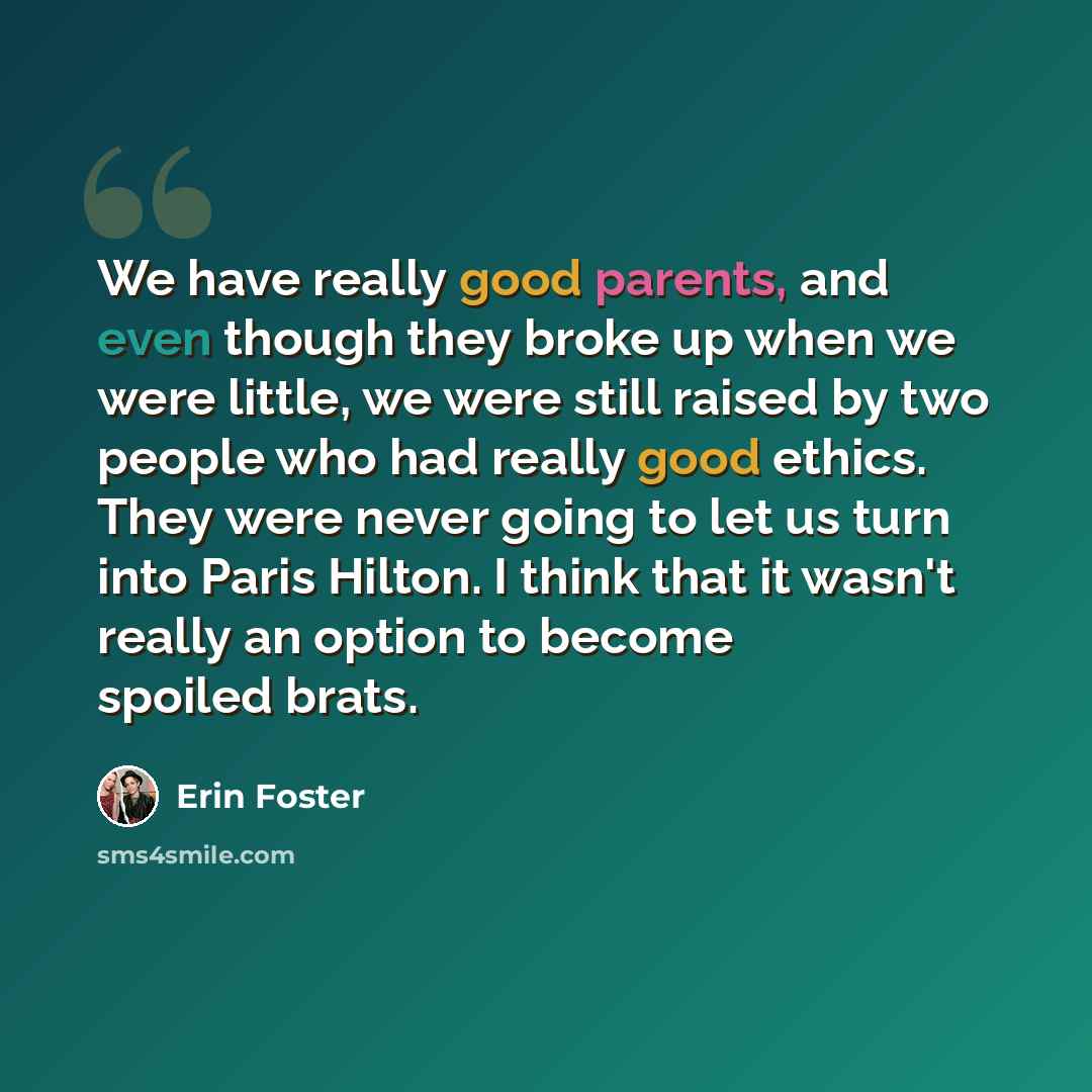 “We have really good parents, and even though they broke up when we were little, we were still raised by two people who had really good ethics. They were never going to let us turn into Paris Hilton. I think that it wasn't really an option to become spoiled brats.” quote by Erin Foster