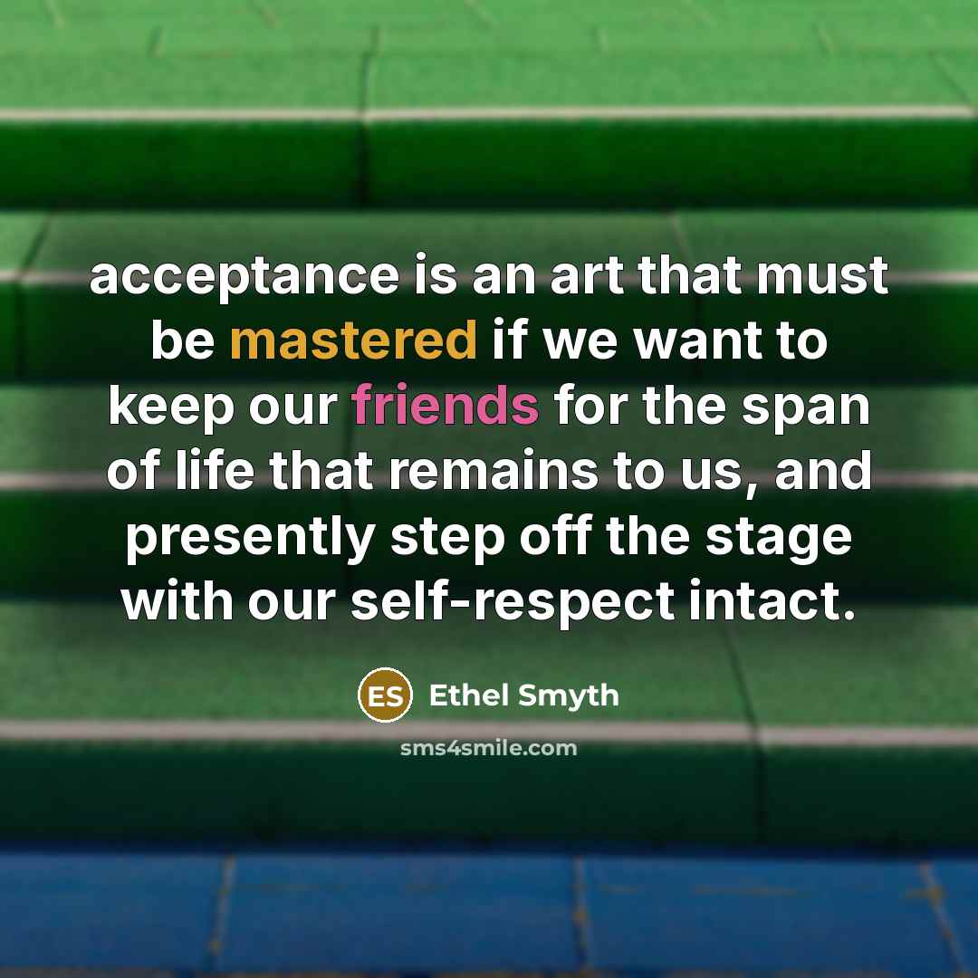“acceptance is an art that must be mastered if we want to keep our friends for the span of life that remains to us, and presently step off the stage with our self-respect intact.” quote by Ethel Smyth
