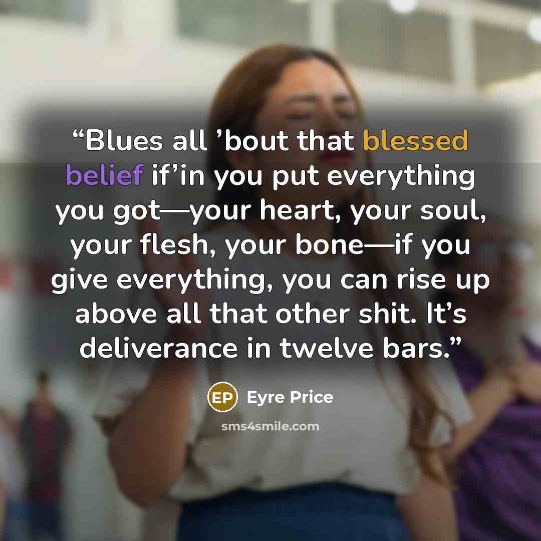 “Blues all ’bout that blessed belief if’in you put everything you got—your heart, your soul, your flesh, your bone—if you give everything, you can rise up above all that other shit. It’s deliverance in twelve bars.” quote by Eyre Price