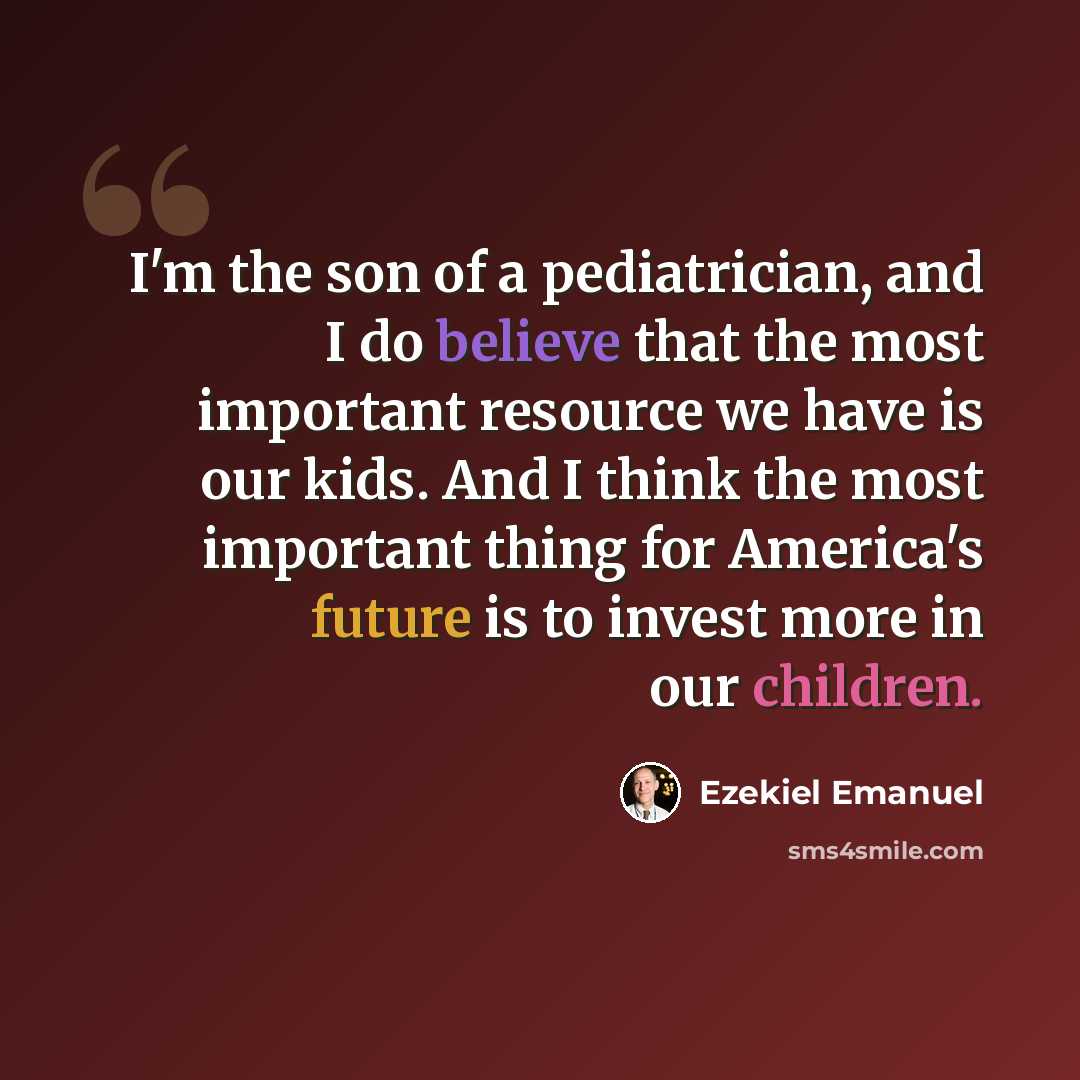 “I'm the son of a pediatrician, and I do believe that the most important resource we have is our kids. And I think the most important thing for America's future is to invest more in our children.” quote by Ezekiel Emanuel