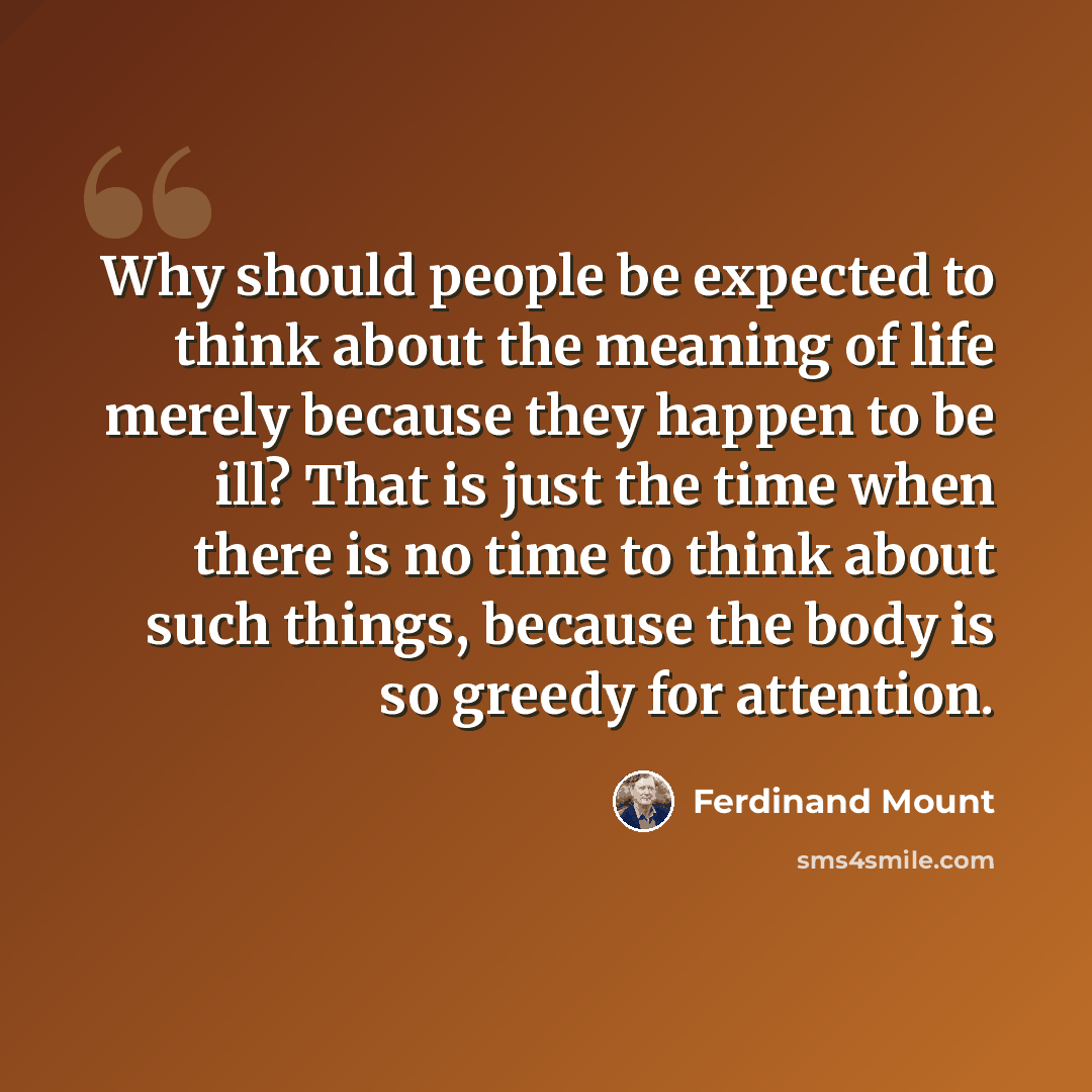 “Why should people be expected to think about the meaning of life merely because they happen to be ill? That is just the time when there is no time to think about such things, because the body is so greedy for attention.” quote by Ferdinand Mount
