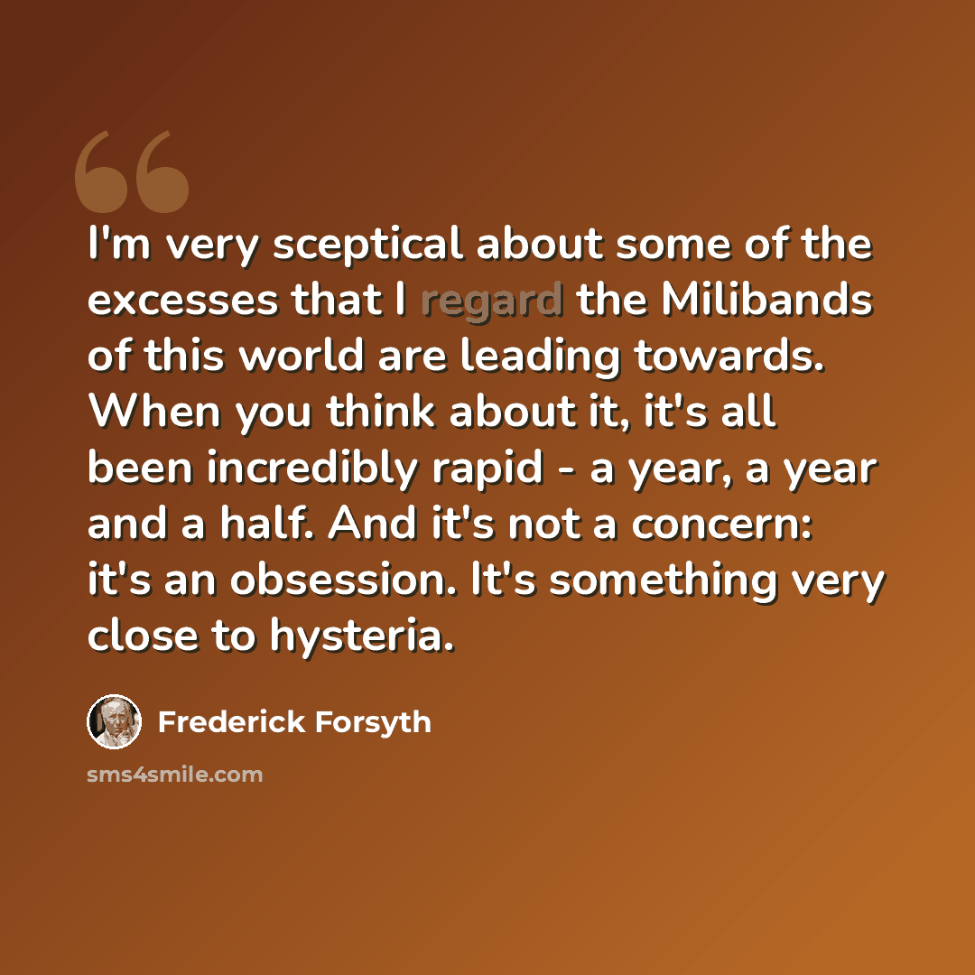 “I'm very sceptical about some of the excesses that I regard the Milibands of this world are leading towards. When you think about it, it's all been incredibly rapid - a year, a year and a half. And it's not a concern: it's an obsession. It's something very close to hysteria.” quote by Frederick Forsyth