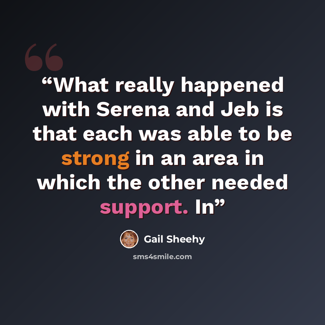 “What really happened with Serena and Jeb is that each was able to be strong in an area in which the other needed support. In” quote by Gail Sheehy