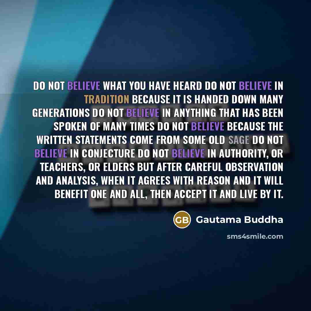 “Do not believe what you have heard Do not believe in tradition because it is handed down many generations Do not believe in anything that has been spoken of many times Do not believe because the written statements come from some old sage Do not believe in conjecture Do not believe in authority, or…” quote by Gautama Buddha
