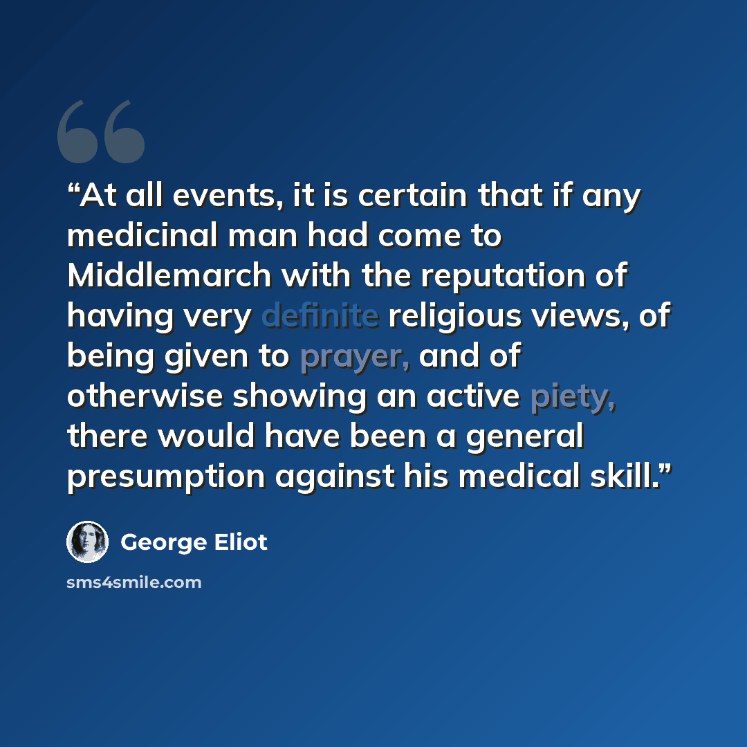 “At all events, it is certain that if any medicinal man had come to Middlemarch with the reputation of having very definite religious views, of being given to prayer, and of otherwise showing an active piety, there would have been a general presumption against his medical skill.” quote by George Eliot