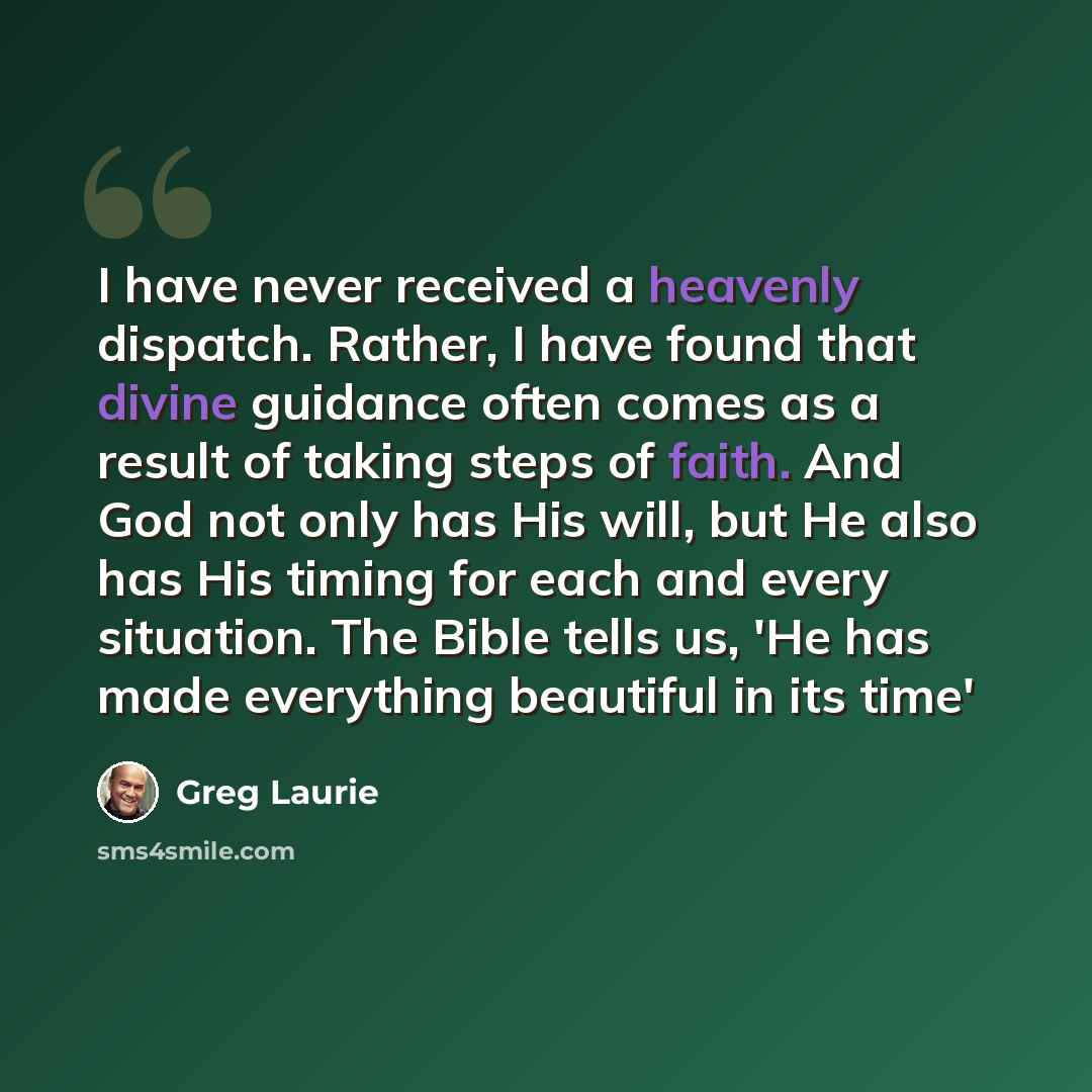 “I have never received a heavenly dispatch. Rather, I have found that divine guidance often comes as a result of taking steps of faith. And God not only has His will, but He also has His timing for each and every situation. The Bible tells us, 'He has made everything beautiful in its time'” quote by Greg Laurie