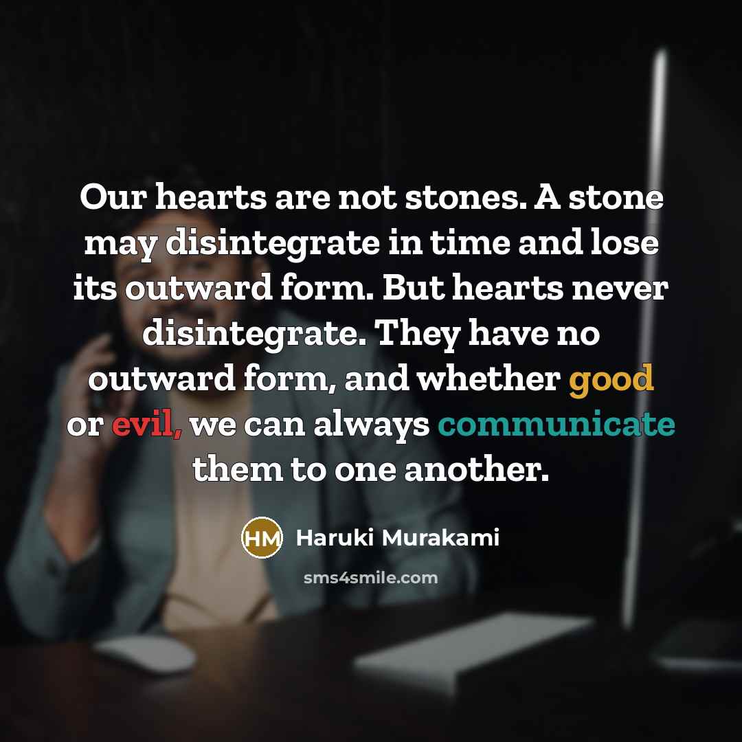 “Our hearts are not stones. A stone may disintegrate in time and lose its outward form. But hearts never disintegrate. They have no outward form, and whether good or evil, we can always communicate them to one another.” quote by Haruki Murakami