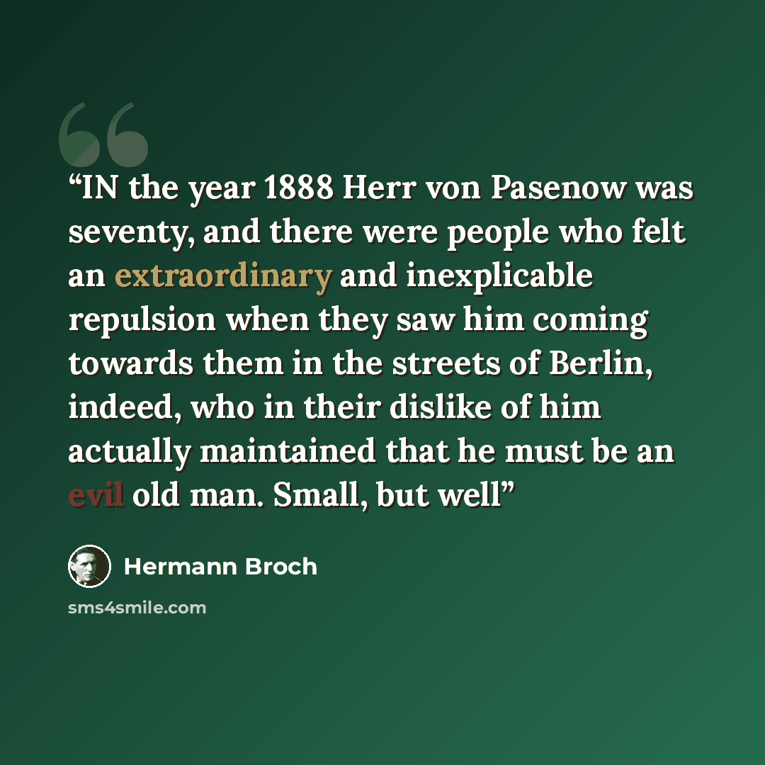“IN the year 1888 Herr von Pasenow was seventy, and there were people who felt an extraordinary and inexplicable repulsion when they saw him coming towards them in the streets of Berlin, indeed, who in their dislike of him actually maintained that he must be an evil old man. Small, but well” quote by Hermann Broch