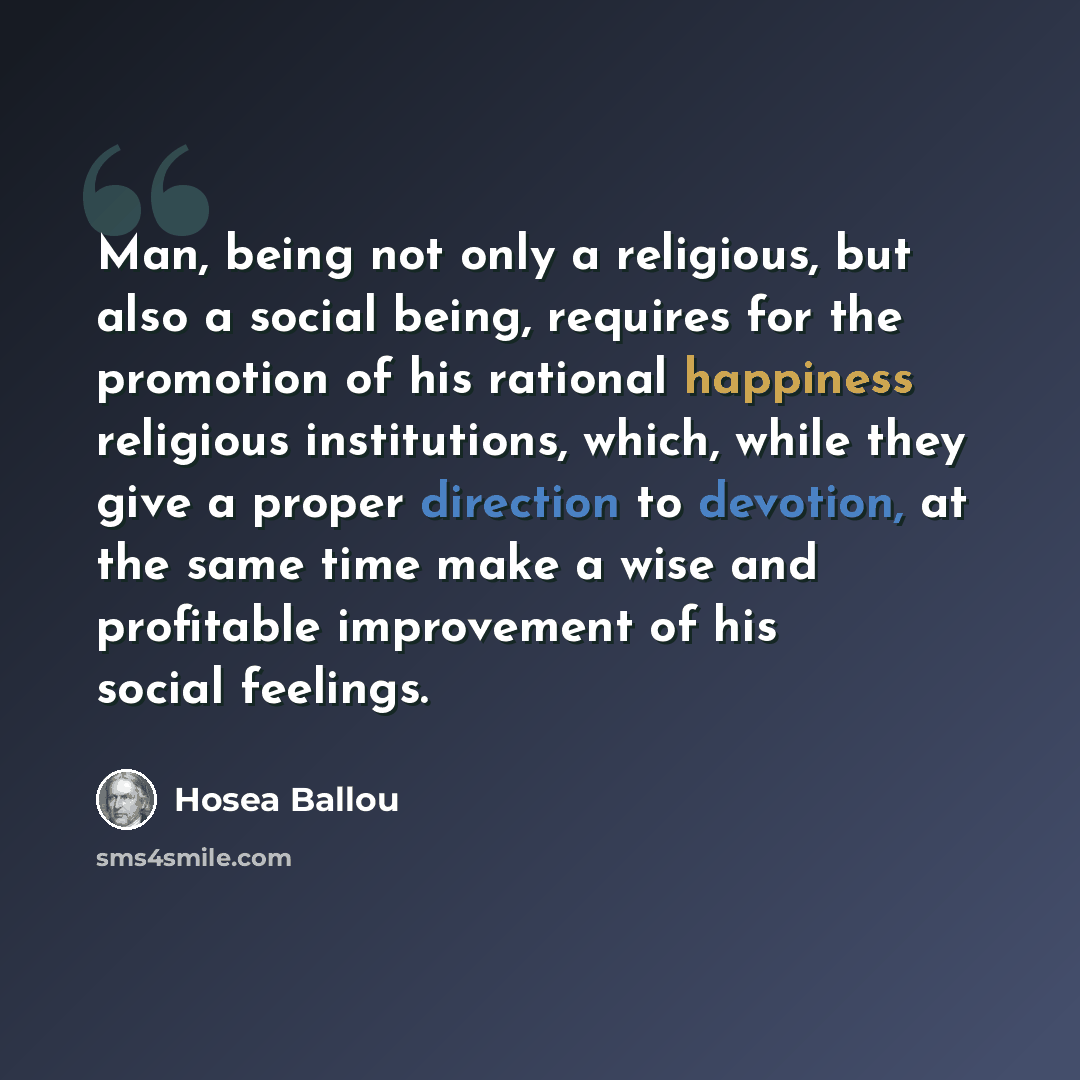 “Man, being not only a religious, but also a social being, requires for the promotion of his rational happiness religious institutions, which, while they give a proper direction to devotion, at the same time make a wise and profitable improvement of his social feelings.” quote by Hosea Ballou