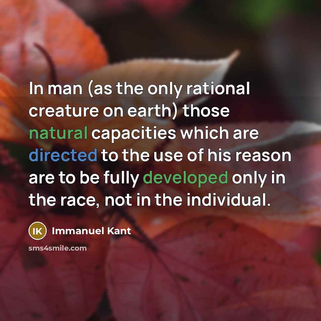 “In man (as the only rational creature on earth) those natural capacities which are directed to the use of his reason are to be fully developed only in the race, not in the individual.” quote by Immanuel Kant