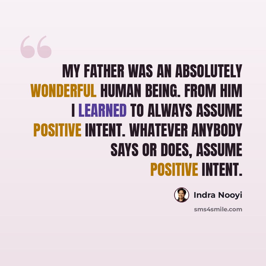 “My father was an absolutely wonderful human being. From him I learned to always assume positive intent. Whatever anybody says or does, assume positive intent.” quote by Indra Nooyi