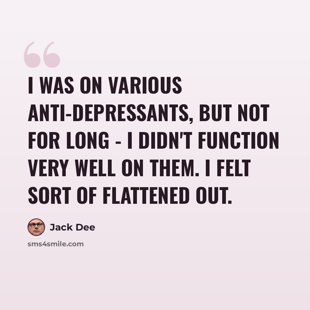 “I was on various anti-depressants, but not for long - I didn't function very well on them. I felt sort of flattened out.” quote by Jack Dee