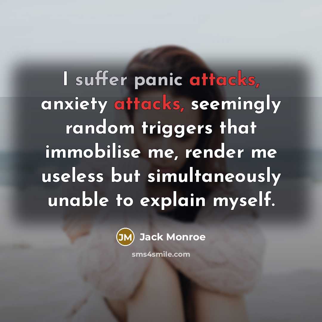 “I suffer panic attacks, anxiety attacks, seemingly random triggers that immobilise me, render me useless but simultaneously unable to explain myself.” quote by Jack Monroe