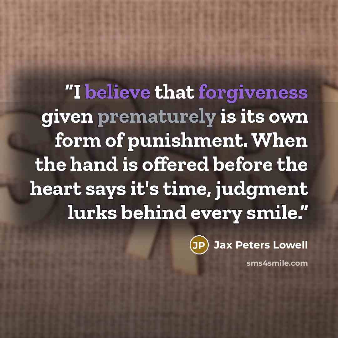 “I believe that forgiveness given prematurely is its own form of punishment. When the hand is offered before the heart says it's time, judgment lurks behind every smile.” quote by Jax Peters Lowell