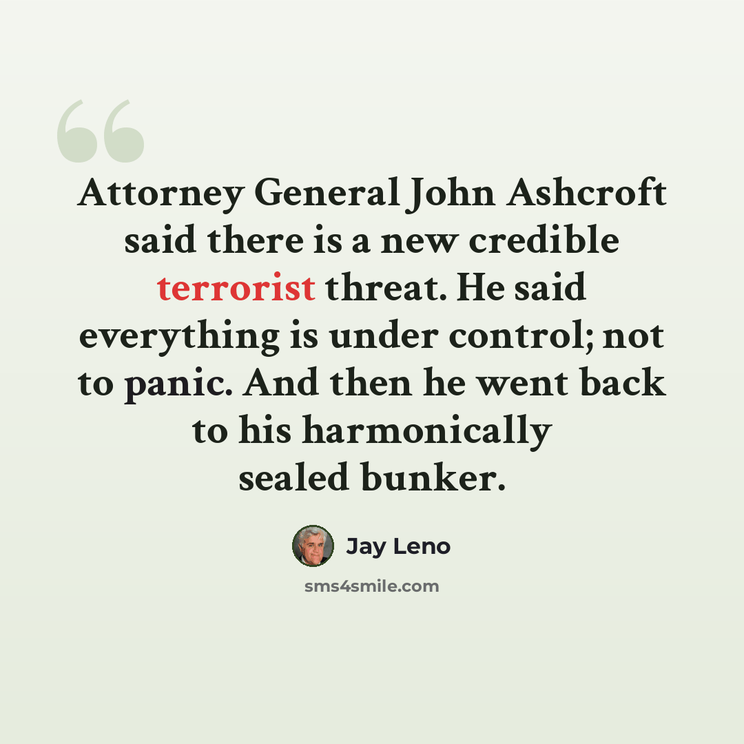 “Attorney General John Ashcroft said there is a new credible terrorist threat. He said everything is under control; not to panic. And then he went back to his harmonically sealed bunker.” quote by Jay Leno