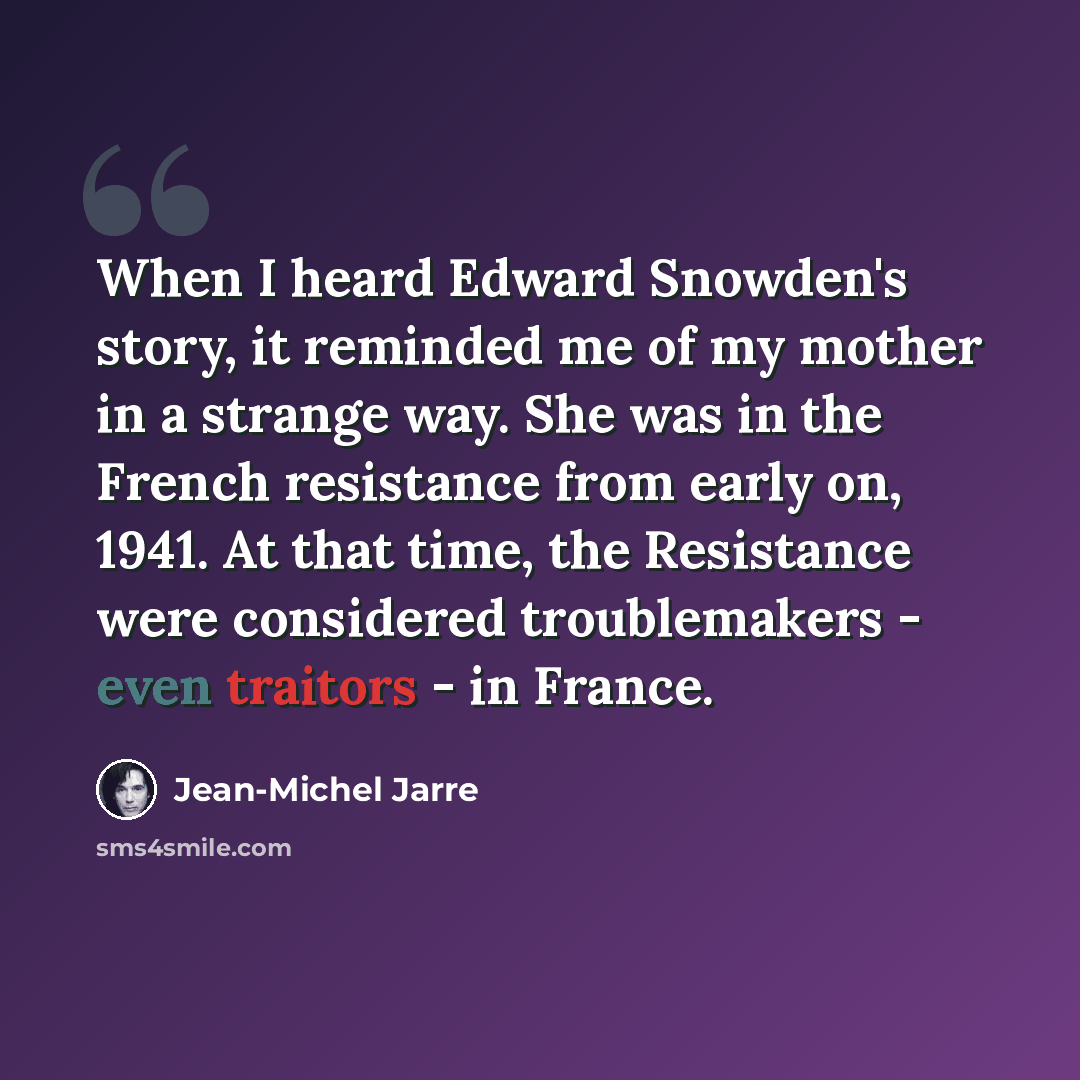 “When I heard Edward Snowden's story, it reminded me of my mother in a strange way. She was in the French resistance from early on, 1941. At that time, the Resistance were considered troublemakers - even traitors - in France.” quote by Jean-Michel Jarre