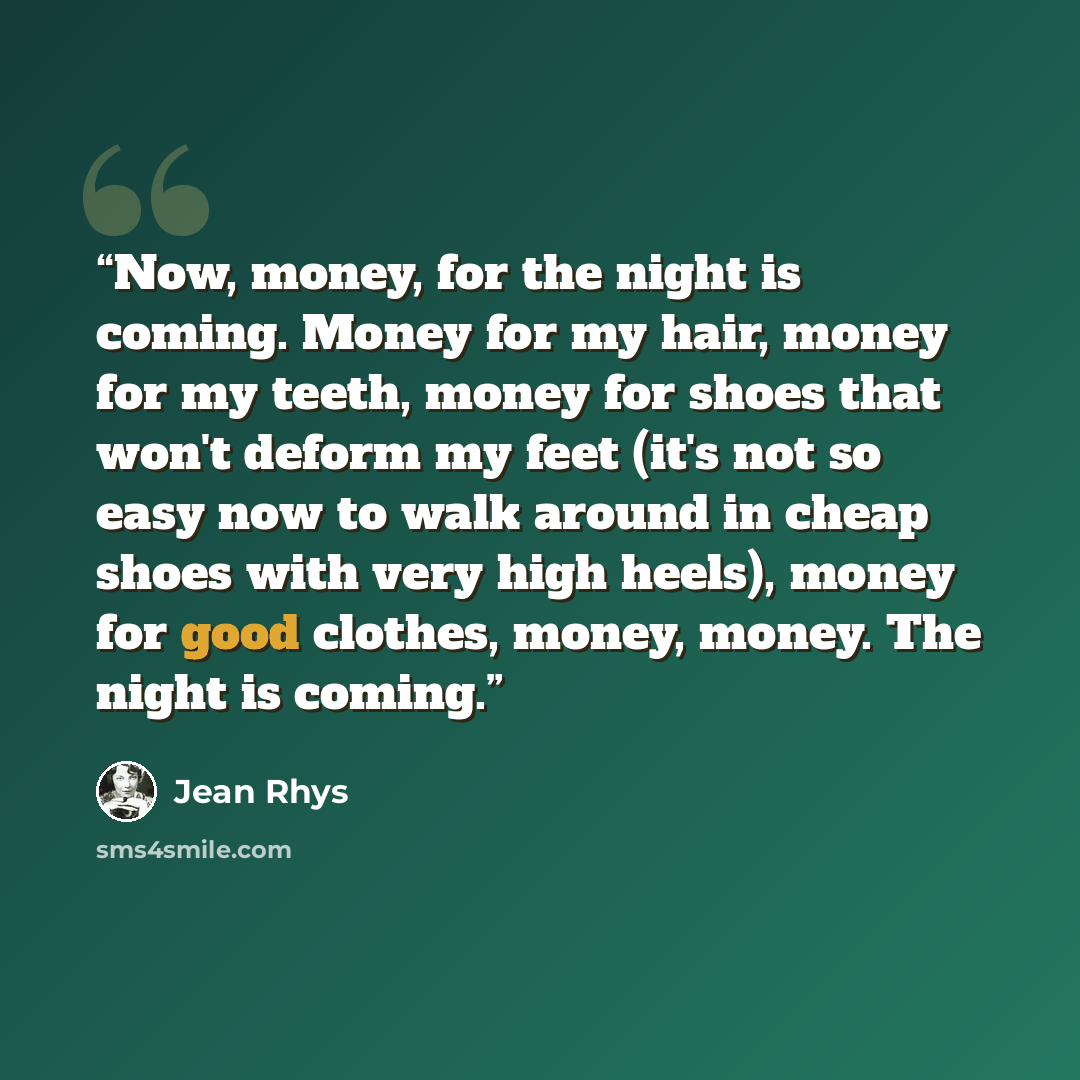 “Now, money, for the night is coming. Money for my hair, money for my teeth, money for shoes that won't deform my feet (it's not so easy now to walk around in cheap shoes with very high heels), money for good clothes, money, money. The night is coming.” quote by Jean Rhys