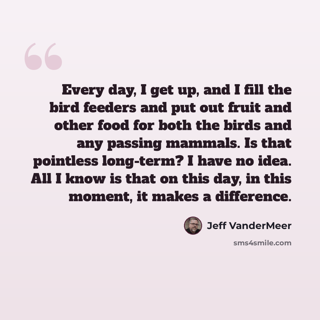 “Every day, I get up, and I fill the bird feeders and put out fruit and other food for both the birds and any passing mammals. Is that pointless long-term? I have no idea. All I know is that on this day, in this moment, it makes a difference.” quote by Jeff Vandermeer