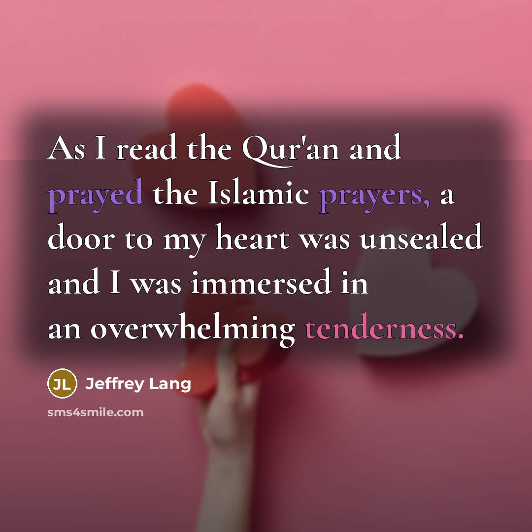 “As I read the Qur'an and prayed the Islamic prayers, a door to my heart was unsealed and I was immersed in an overwhelming tenderness.” quote by Jeffrey Lang