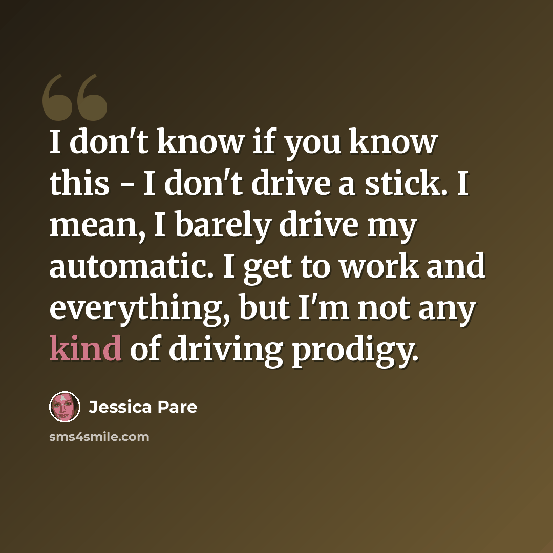 “I don't know if you know this - I don't drive a stick. I mean, I barely drive my automatic. I get to work and everything, but I'm not any kind of driving prodigy.” quote by Jessica Pare