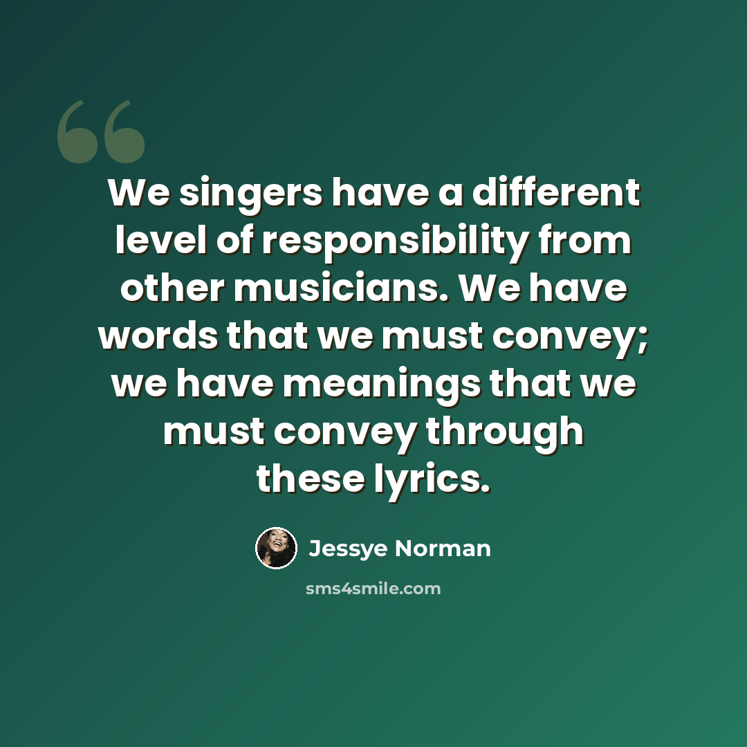 “We singers have a different level of responsibility from other musicians. We have words that we must convey; we have meanings that we must convey through these lyrics.” quote by Jessye Norman