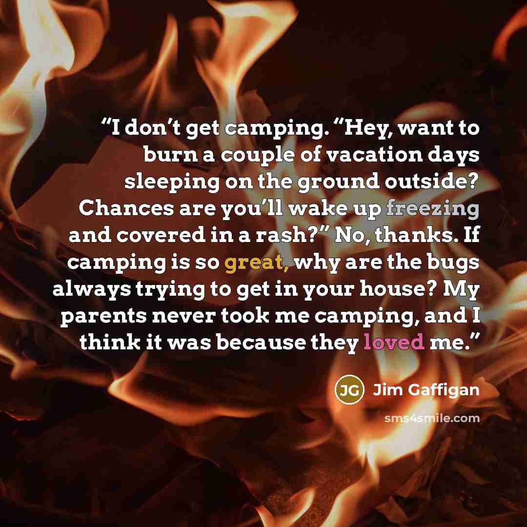 “I don’t get camping. “Hey, want to burn a couple of vacation days sleeping on the ground outside? Chances are you’ll wake up freezing and covered in a rash?” No, thanks. If camping is so great, why are the bugs always trying to get in your house? My parents never took me camping, and I think it…” quote by Jim Gaffigan