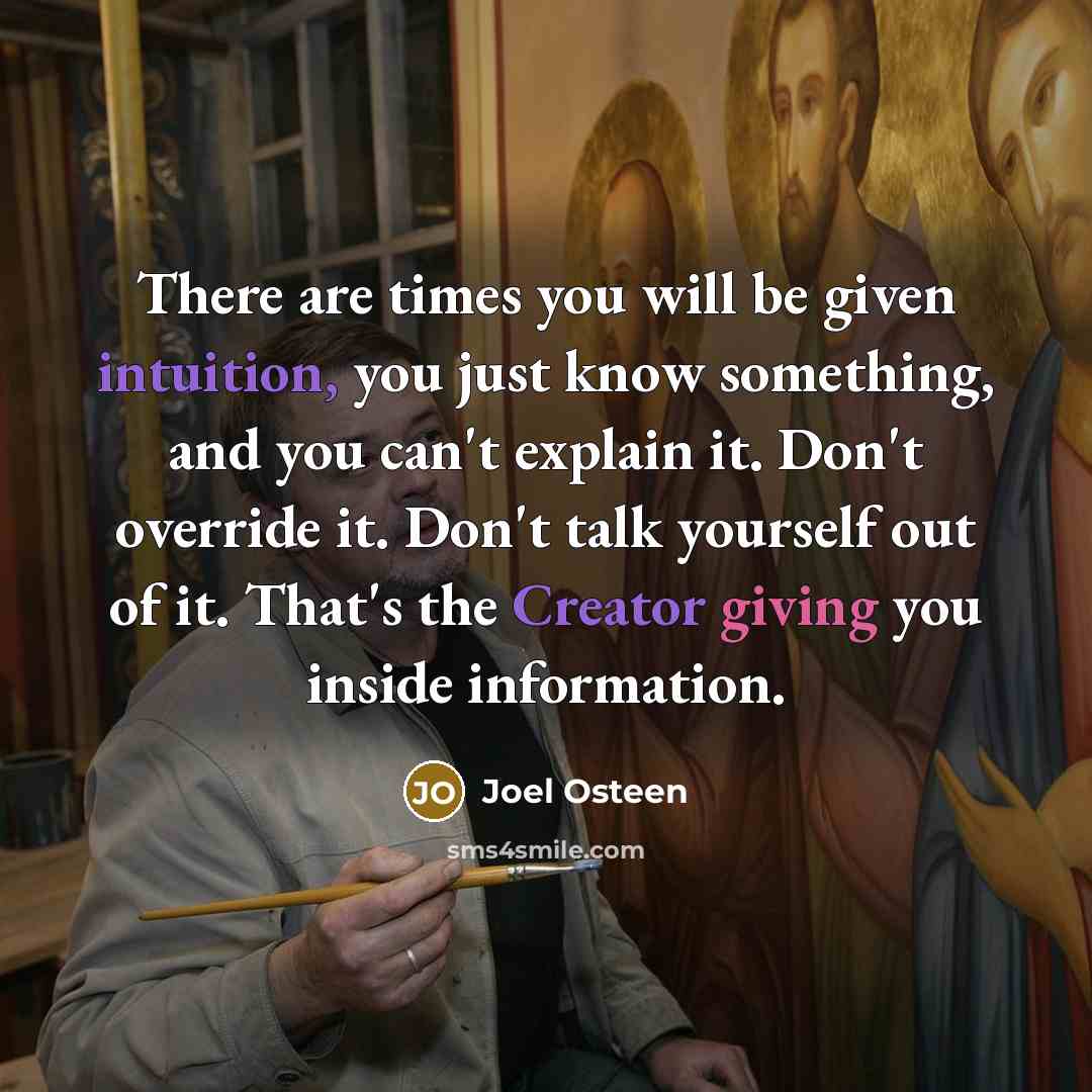 “There are times you will be given intuition, you just know something, and you can't explain it. Don't override it. Don't talk yourself out of it. That's the Creator giving you inside information.” quote by Joel Osteen