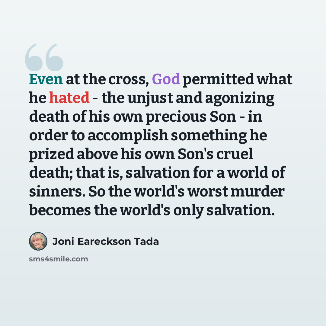 “Even at the cross, God permitted what he hated - the unjust and agonizing death of his own precious Son - in order to accomplish something he prized above his own Son's cruel death; that is, salvation for a world of sinners. So the world's worst murder becomes the world's only salvation.” quote by Joni Eareckson Tada