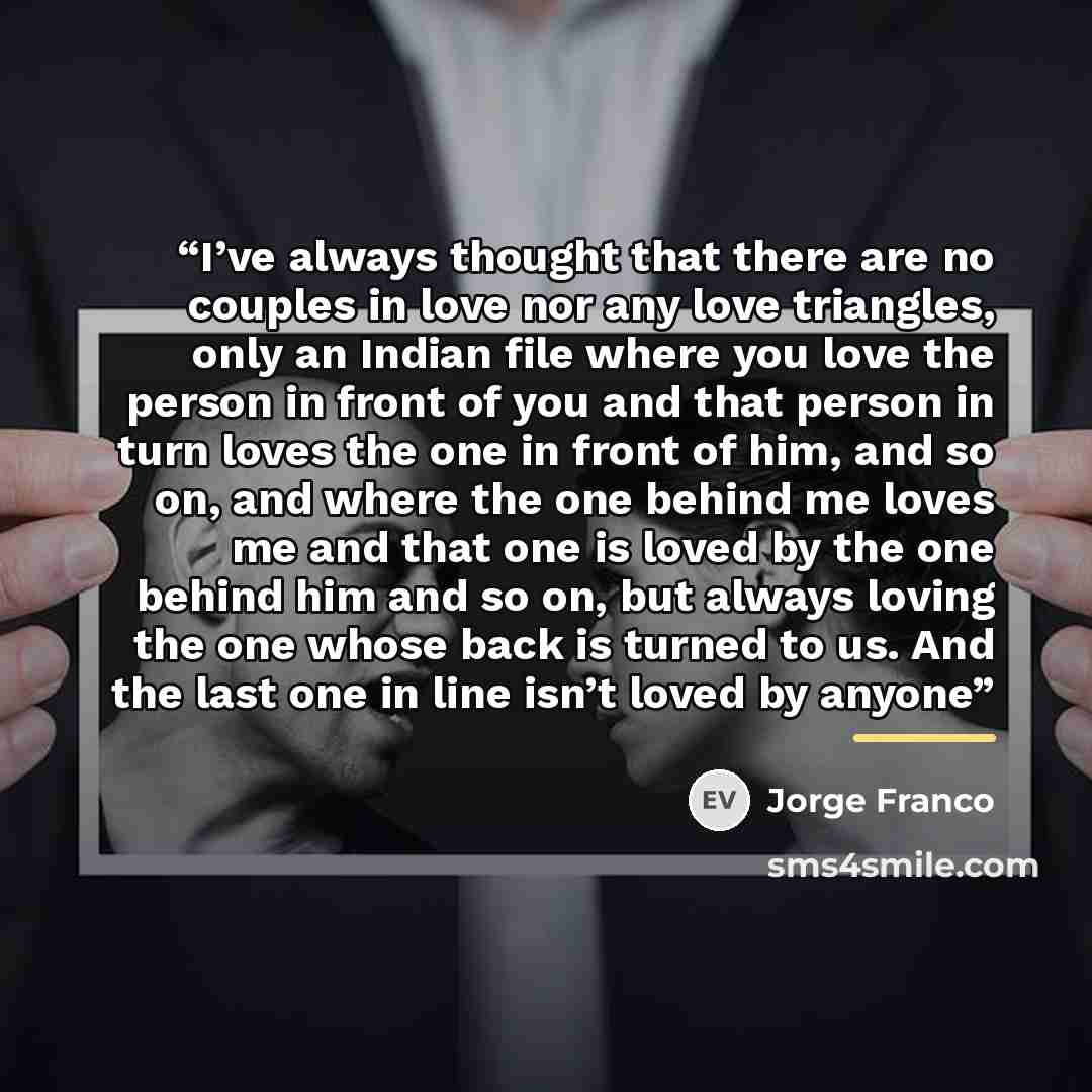 “I’ve always thought that there are no couples in love nor any love triangles, only an Indian file where you love the person in front of you and that person in turn loves the one in front of him, and so on, and where the one behind me loves me and that one is loved by the one behind him and so on…” quote by Jorge Franco