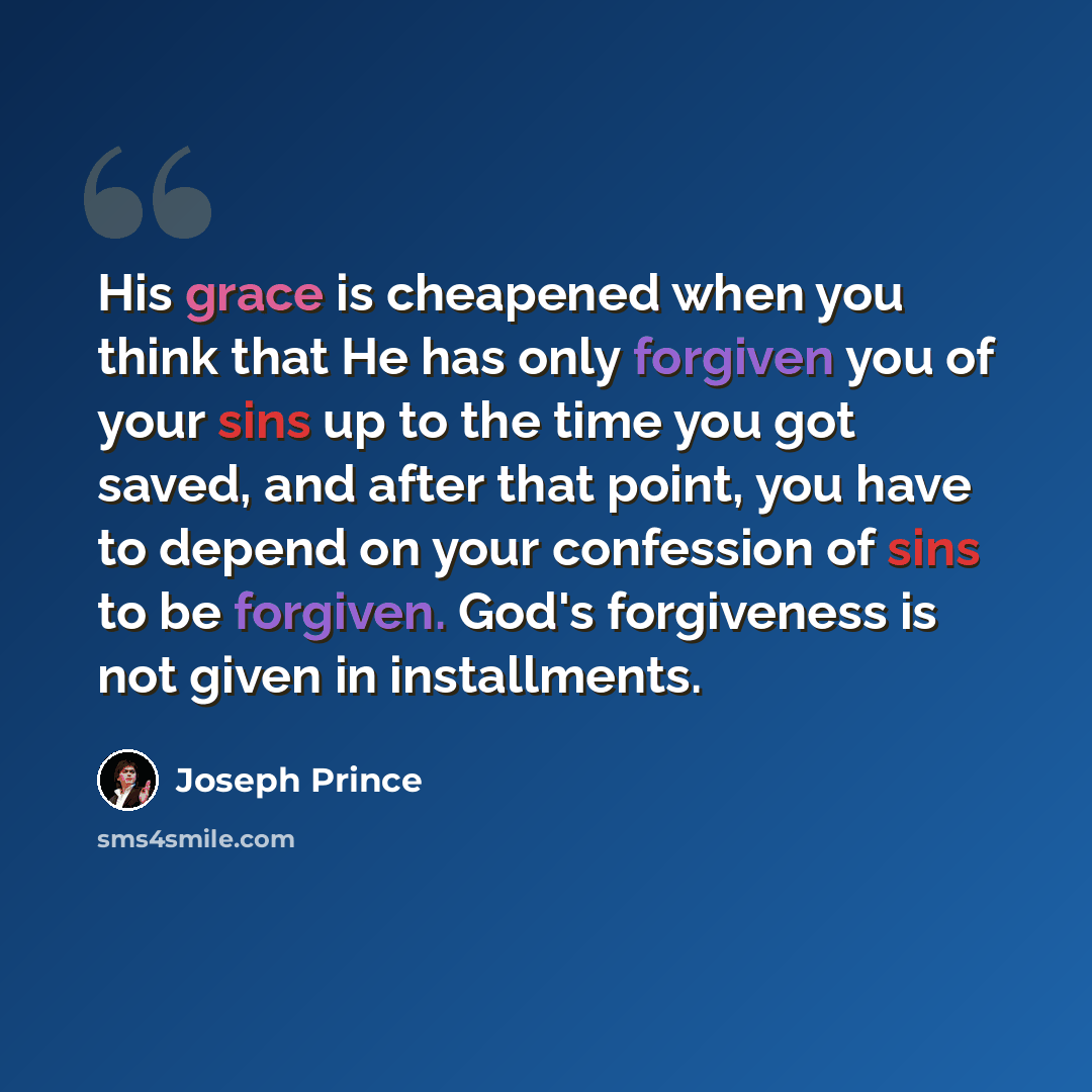 “His grace is cheapened when you think that He has only forgiven you of your sins up to the time you got saved, and after that point, you have to depend on your confession of sins to be forgiven. God's forgiveness is not given in installments.” quote by Joseph Prince