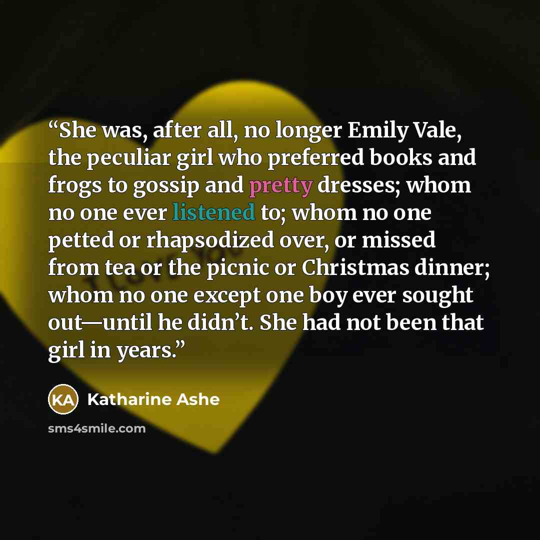 “She was, after all, no longer Emily Vale, the peculiar girl who preferred books and frogs to gossip and pretty dresses; whom no one ever listened to; whom no one petted or rhapsodized over, or missed from tea or the picnic or Christmas dinner; whom no one except one boy ever sought out—until he…” quote by Katharine Ashe