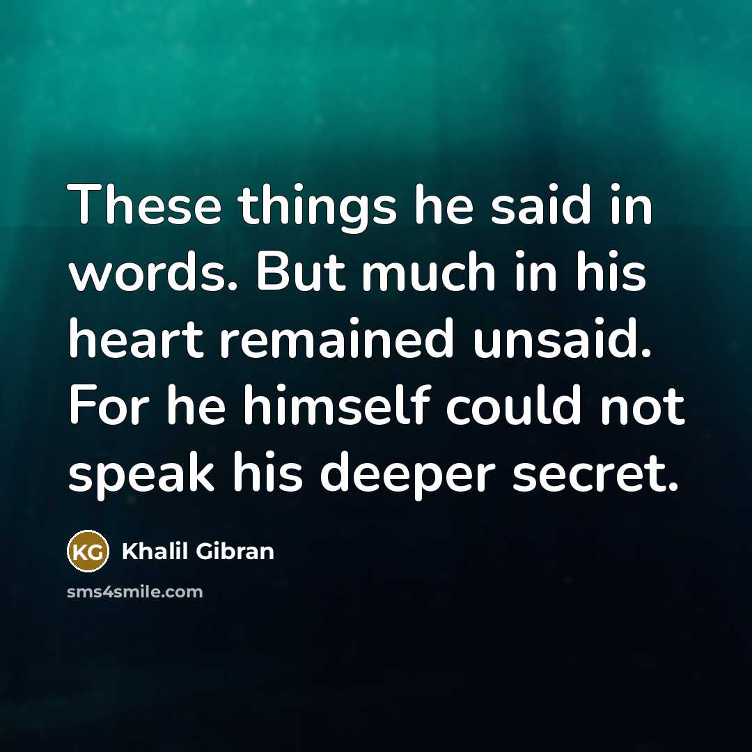 “These things he said in words. But much in his heart remained unsaid. For he himself could not speak his deeper secret.” quote by Khalil Gibran