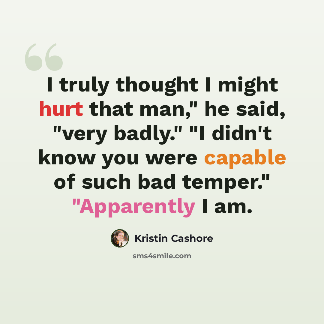 “I truly thought I might hurt that man," he said, "very badly." "I didn't know you were capable of such bad temper." "Apparently I am.” quote by Kristin Cashore