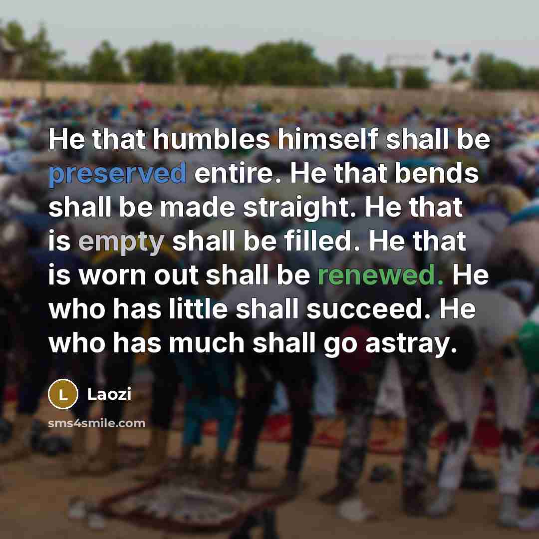 “He that humbles himself shall be preserved entire. He that bends shall be made straight. He that is empty shall be filled. He that is worn out shall be renewed. He who has little shall succeed. He who has much shall go astray.” quote by Laozi