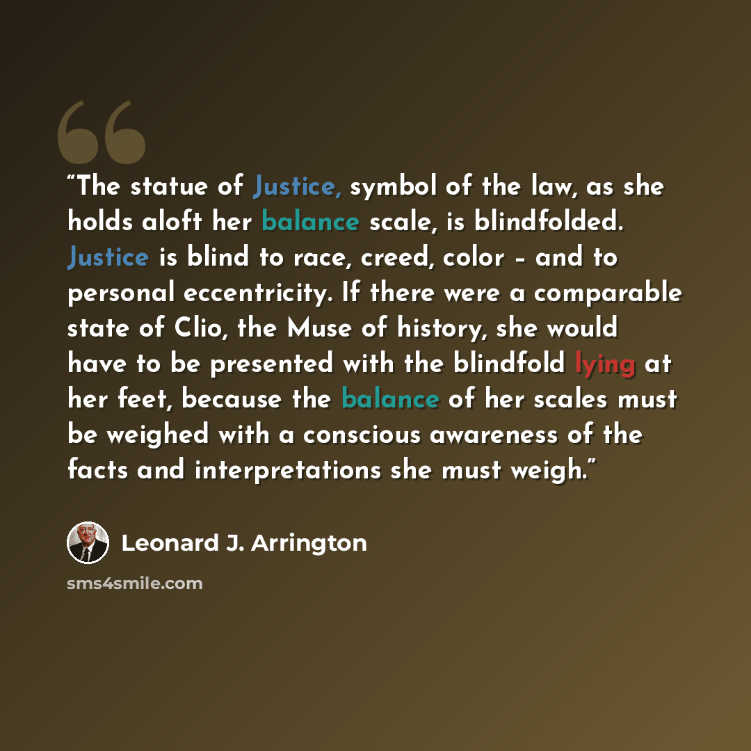“The statue of Justice, symbol of the law, as she holds aloft her balance scale, is blindfolded. Justice is blind to race, creed, color – and to personal eccentricity. If there were a comparable state of Clio, the Muse of history, she would have to be presented with the blindfold lying at her feet…” quote by Leonard J. Arrington