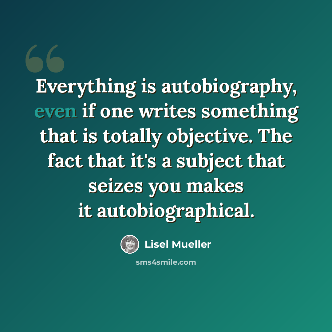 “Everything is autobiography, even if one writes something that is totally objective. The fact that it's a subject that seizes you makes it autobiographical.” quote by Lisel Mueller
