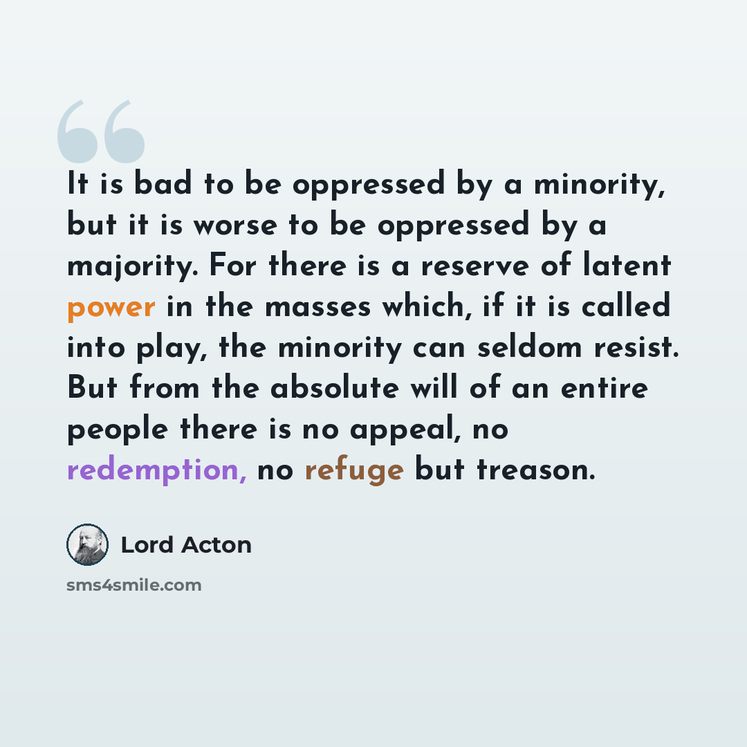 “It is bad to be oppressed by a minority, but it is worse to be oppressed by a majority. For there is a reserve of latent power in the masses which, if it is called into play, the minority can seldom resist. But from the absolute will of an entire people there is no appeal, no redemption, no refuge…” quote by Lord Acton